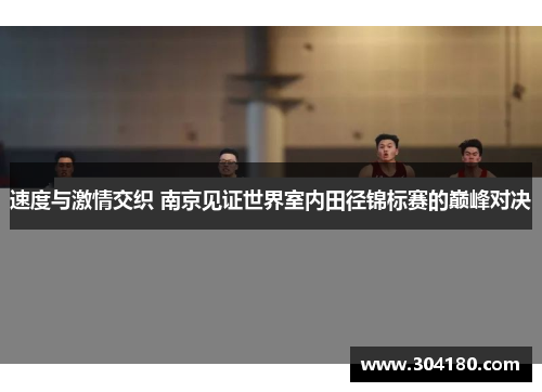 速度与激情交织 南京见证世界室内田径锦标赛的巅峰对决