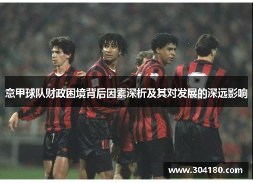 意甲球队财政困境背后因素深析及其对发展的深远影响